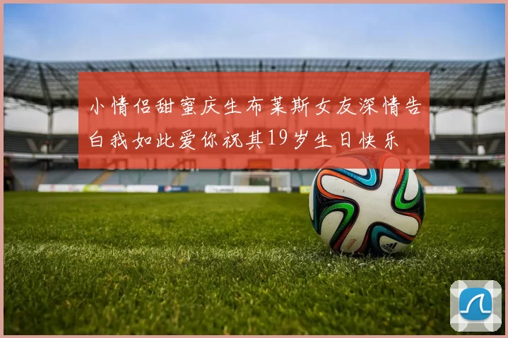 小情侣甜蜜庆生布莱斯女友深情告白我如此爱你祝其19岁生日快乐