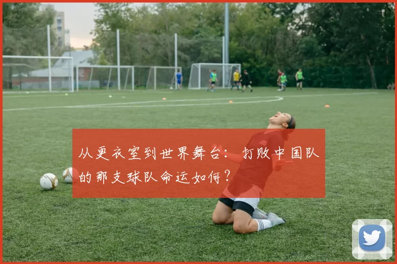从更衣室到世界舞台:打败中国队的那支球队命运如何?