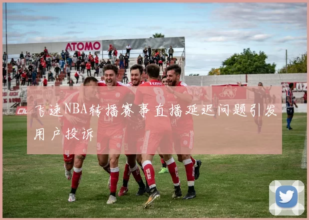 飞速NBA转播赛事直播延迟问题引发用户投诉