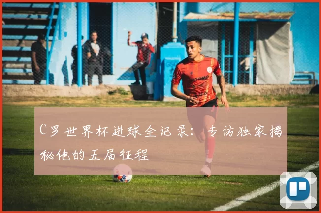 C罗世界杯进球全记录：专访独家揭秘他的五届征程