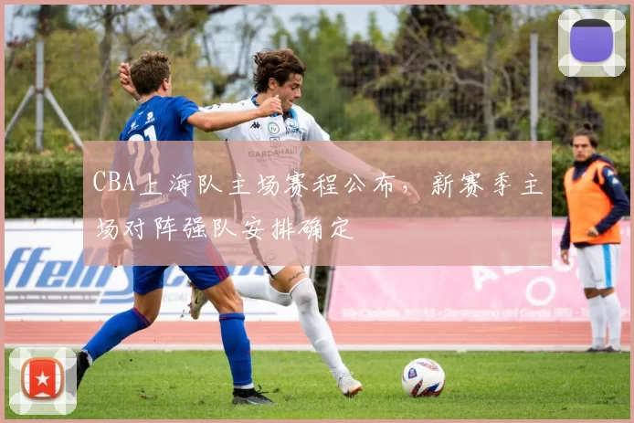 CBA上海队主场赛程公布，新赛季主场对阵强队安排确定