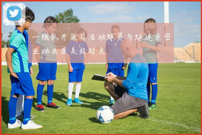 一线队开放日活动球员与球迷亲密互动共度美好时光