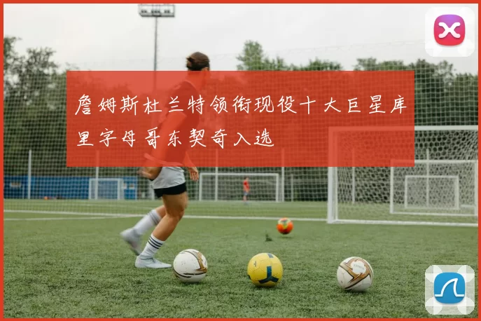 詹姆斯杜兰特领衔现役十大巨星库里字母哥东契奇入选